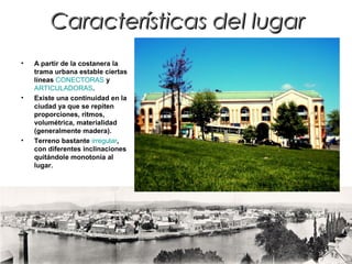 Características del lugarCaracterísticas del lugar
• A partir de la costanera la
trama urbana estable ciertas
líneas CONECTORAS y
ARTICULADORAS.
• Existe una continuidad en la
ciudad ya que se repiten
proporciones, ritmos,
volumétrica, materialidad
(generalmente madera).
• Terreno bastante irregular,
con diferentes inclinaciones
quitándole monotonía al
lugar.
 