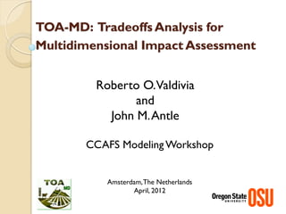 TOA-MD: Tradeoffs Analysis for
Multidimensional Impact Assessment


         Roberto O.Valdivia
                and
           John M. Antle

       CCAFS Modeling Workshop


           Amsterdam, The Netherlands
                  April, 2012
 