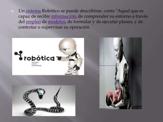  Un sistema Robótico se puede describirse, como "Aquel que es
capaz de recibir información, de comprender su entorno a través
del empleo de modelos, de formular y de ejecutar planes, y de
controlar o supervisar su operación.
 