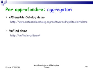 Per approfondire:  aggregatori  eXtensible Catalog demo http://www.extensiblecatalog.org/software/drupaltoolkit/demo VuFind demo http://vufind.org/demo/ Valdo Pasqui - Corso AIB e Regione Toscana Firenze, 17/01/2012 