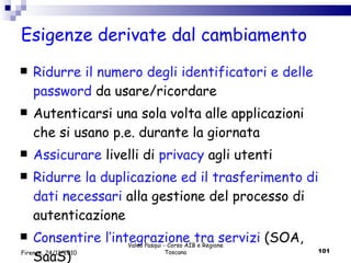 Esigenze derivate dal cambiamento Ridurre il numero degli identificatori e delle password  da usare/ricordare  Autenticarsi una sola volta alle applicazioni che si usano p.e. durante la giornata Assicurare  livelli di  privacy  agli utenti  Ridurre la duplicazione ed il trasferimento di dati necessari  alla gestione del processo di autenticazione  Consentire l’integrazione tra servizi  (SOA, SaaS) Valdo Pasqui - Corso AIB e Regione Toscana Firenze, 24/11/2010 