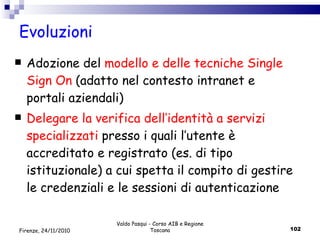 Evoluzioni Adozione del  modello e delle tecniche Single Sign On  (adatto nel contesto intranet e portali aziendali) Delegare la verifica dell’identità a servizi specializzati   presso i quali l’utente è accreditato e registrato (es. di tipo istituzionale) a cui spetta il compito di gestire le credenziali e le sessioni di autenticazione Valdo Pasqui - Corso AIB e Regione Toscana Firenze, 24/11/2010 