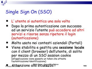 Single Sign On (SSO) L’ utente si autentica una sola volta Dopo la prima autenticazione con successo  ad un servizio l’utente  può accedere ad altri servizi e risorse senza ripetere il  login (autenticazione) Molto usato nei contesti aziendali (Portali)  Viene stabilita e gestita una  sessione locale  con il client (browser) dell’utente, di solito per mezzo di un SSO session cookie  (all’applicazione viene passato un token che attesta l’autenticazione/identificazione) Attenzione alla sicurezza ! Valdo Pasqui - Corso AIB e Regione Toscana Firenze, 24/11/2010 