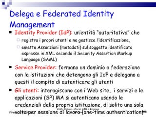 Delega e Federated Identity Management Identity Provider (IdP):  un’entità “autoritativa” che registra i propri utenti e ne gestisce l’identificazione, emette Asserzioni (metadati) sul soggetto identificato espresse in XML secondo il Security Assertion Markup Language (SAML) Service Provider:  formano un dominio o federazione con le istituzioni che detengono gli IdP e delegano a questi il compito di autenticare gli utenti Gli utenti:  interagiscono con i Web site,  i servizi e le applicazioni (SP) MA si autenticano usando le credenziali della propria istituzione, di solito una sola volta per sessione di lavoro (one-time authentication) Valdo Pasqui - Corso AIB e Regione Toscana Firenze, 24/11/2010 