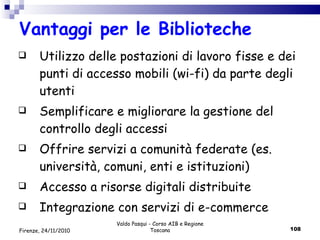 Vantaggi per le Biblioteche Utilizzo delle postazioni di lavoro fisse e dei punti di accesso mobili (wi-fi) da parte degli utenti Semplificare e migliorare la gestione del controllo degli accessi Offrire servizi a comunità federate (es. università, comuni, enti e istituzioni)  Accesso a risorse digitali distribuite Integrazione con servizi di e-commerce Valdo Pasqui - Corso AIB e Regione Toscana Firenze, 24/11/2010 
