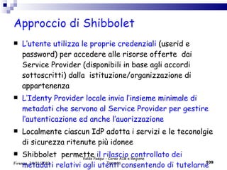 Approccio di Shibbolet  L’utente utilizza le proprie credenziali  (userid e password) per accedere alle risorse offerte  dai Service Provider (disponibili in base agli accordi sottoscritti) dalla  istituzione/organizzazione di appartenenza L’Identy Provider locale invia l’insieme minimale di metadati che servono al Service Provider per gestire l’autenticazione ed anche l’auorizzazione Localmente ciascun IdP adotta i servizi e le teconolgie di sicurezza ritenute più idonee Shibbolet  permette  il rilascio controllato dei metadati relativi agli utenti consentendo di tutelarne la privacy Valdo Pasqui - Corso AIB e Regione Toscana Firenze, 24/11/2010 