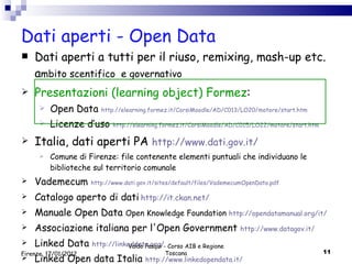Dati aperti - Open Data  Dati aperti a tutti per il riuso, remixing, mash-up etc. a mbito scentifico  e governativo Presentazioni (learning object) Formez : Open Data  http://elearning.formez.it/CorsiMoodle/AD/C013/LO20/motore/start.htm Licenze d’uso  http://elearning.formez.it/CorsiMoodle/AD/C015/LO22/motore/start.htm Italia, dati aperti PA  http://www.dati.gov.it/ Comune di Firenze: file contenente elementi puntuali che individuano le biblioteche sul territorio comunale Vademecum  http :// www .dati. gov . it / sites /default/ files / VademecumOpenData . pdf Catalogo aperto di dati   http :// it . ckan .net/ Manuale Open Data  Open Knowledge Foundation  http://opendatamanual.org/it/ Associazione italiana per l'Open Government  http://www.datagov.it/ Linked Data  http://linkeddata.org/ Linked Open data Italia  http://www.linkedopendata.it/ Valdo Pasqui - Corso AIB e Regione Toscana Firenze, 17/01/2012 