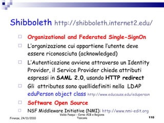Shibboleth  http :// shibboleth .internet2. edu / Organizational and Federated Single-SignOn L’organizazione cui appartiene l’utente deve essere riconosciuta (acknowledged)  L’Autenticazione avviene attraverso un Identity Provider, il Service Provider chiede attributi espressi in  SAML 2.0 , usando  HTTP redirect Gli  attributes sono quellidefiniti nella  LDAP  eduPerson object class  http :// www . educause . edu / eduperson Software Open Source NSF Middleware Initiative (NMI):  http :// www . nmi - edit . org   Valdo Pasqui - Corso AIB e Regione Toscana Firenze, 24/11/2010 