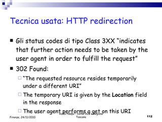 Tecnica usata: HTTP redirection Gli status codes di tipo Class 3XX “ indicates that further action needs to be taken by the user agent in order to fulfill the request” 302 Found:  “ The requested resource resides temporarily under a different URI”  The temporary URI is given by the  Location  field in the response The user agent performs a get on this URI Valdo Pasqui - Corso AIB e Regione Toscana Firenze, 24/11/2010 