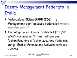 Identy Management Federato in Italia  Federazione IDEM-GARR (IDEntity Management per l'accesso federato)  https :// www .idem. garr . it / Tecnologia open source Shibbolet (IdP,SP, WAYF) promuove l’infrastruttura per l’autenticazione e l’autorizzazione federata per gli Enti di Formazione Universitaria e di Ricerca Valdo Pasqui - Corso AIB e Regione Toscana Firenze, 24/11/2010 