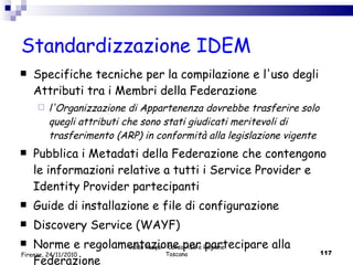 Standardizzazione IDEM Specifiche tecniche per la compilazione e l'uso degli Attributi tra i Membri della Federazione l'Organizzazione di Appartenenza dovrebbe trasferire solo quegli attributi che sono stati giudicati meritevoli di trasferimento (ARP) in conformità alla legislazione vigente Pubblica i Metadati della Federazione che contengono le informazioni relative a tutti i Service Provider e Identity Provider partecipanti Guide di installazione e file di configurazione Discovery Service (WAYF) Norme e regolamentazione per partecipare alla Federazione Valdo Pasqui - Corso AIB e Regione Toscana Firenze, 24/11/2010 