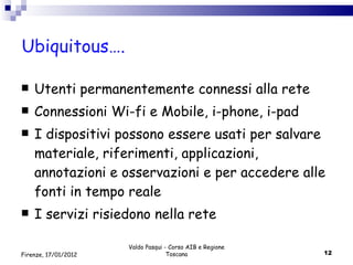 Ubiquitous….  Utenti permanentemente connessi alla rete Connessioni Wi-fi e Mobile, i-phone, i-pad I dispositivi possono essere usati per salvare materiale, riferimenti, applicazioni, annotazioni e osservazioni e per accedere alle  fonti in tempo reale I servizi risiedono nella rete Valdo Pasqui - Corso AIB e Regione Toscana Firenze, 17/01/2012 