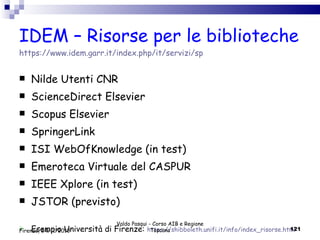 IDEM – Risorse per le biblioteche https://www.idem.garr.it/index.php/it/servizi/sp  Nilde Utenti CNR ScienceDirect Elsevier Scopus Elsevier SpringerLink ISI WebOfKnowledge (in test) Emeroteca Virtuale del CASPUR IEEE Xplore (in test) JSTOR (previsto) Esempio Università di Firenze:  https://shibboleth.unifi.it/info/index_risorse.html Valdo Pasqui - Corso AIB e Regione Toscana Firenze, 24/11/2010 