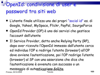 OpenId: condivisione di user e password tra siti web L’utente finale utilizza uno dei propri  “social id”  es. di Google, Yahoo!, MySpace, Flickr, PayPal, SourgeForce OpenId Provider (OP) è uno dei servizi che gestisce l’account dell’utente Il Service Provider, detto anche Relying Party (RP), dopo aver ricevuto l’OpenId immesso dall’utente cerca ed individua l’OP e redirige l’utente (browser) all’OP dove avviene l’autenticazione, poi l’OP redirige l’utente (browser) al SP con una asserzione che dice che l’autenticazione è avvenuta con successo o un messaggio di autenticazione fallita  Valdo Pasqui - Corso AIB e Regione Toscana Firenze, 24/11/2010 
