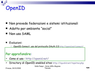 OpenID  Non prevede federazioni e sistemi istituzionali Adatto per ambiente “social” Non usa SAML Evoluzioni: OpenID Connect, uso del protocollo OAuth 2.0  http://openid.net/connect/ Per approfondire :  Come si usa :  http://openid.net/ Directory di OpenID enabled sites  http://liquidid.net/topsites.php Valdo Pasqui - Corso AIB e Regione Toscana Firenze, 24/11/2010 