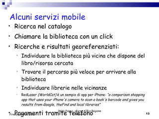 Alcuni servizi mobile Ricerca nel catalogo Chiamare la biblioteca con un click Ricerche e risultati georeferenziati: Individuare la biblioteca più vicina che dispone del libro/risorsa cercata  Trovare il percorso più veloce per arrivare alla biblioteca Individuare librerie nelle vicinanze RedLaser  (WorldCat)  è un sempio di app per iPhone : “a comparison shopping app that uses your iPhone's camera to scan a book's barcode and gives you results from Google, theFind and local libraries”   Pagamenti tramite telefono Valdo Pasqui - Corso AIB e Regione Toscana Firenze, 17/01/2012 