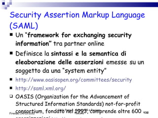 Security Assertion Markup Language (SAML)  Un “ framework for exchanging security information”  tra partner online Definisce la  sintassi e la semantica di eleaborazione delle asserzioni  emesse   su un  soggetto da una “system entity” http :// www . oasisopen . org / committees / security http :// saml . xml . org / OASIS (Organization for the Advancement of Structured Information Standards) not-for-profit consortium, fondato nel 1993, comprende oltre 600 organizzazioni  http://www.oasis-open.org/ Valdo Pasqui - Corso AIB e Regione Toscana Firenze, 24/11/2010 