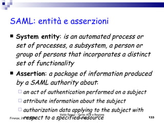 SAML: entità e asserzioni System entity :  is an automated process or set of processes, a subsystem, a person or group of persons that incorporates a distinct set of functionality Assertion :  a package of information produced by a SAML authority about : an act of authentication performed on a subject attribute information about the subject authorization data applying to the subject with respect to a specified resource Valdo Pasqui - Corso AIB e Regione Toscana Firenze, 24/11/2010 