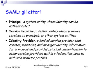 SAML: gli attori Principal ,  a system entity whose identity can be authenticated Service Provider ,  a system entity which provides services to principals or other system entities Identity Provider ,  a kind of service provider that creates, maintains, and manages identity information for principals and provides principal authentication to other service providers within a federation, such as with web browser profiles. Valdo Pasqui - Corso AIB e Regione Toscana Firenze, 24/11/2010 