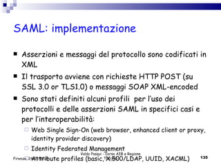 SAML: implementazione Asserzioni e messaggi del protocollo sono codificati in XML Il trasporto avviene con richieste HTTP POST (su SSL 3.0 or TLS1.0) o messaggi SOAP XML-encoded Sono stati definiti alcuni profili  per l’uso dei protocolli e delle asserzioni SAML in specifici casi e per l’interoperabilità: Web Single Sign-On (web browser, enhanced client or proxy, identity provider discovery) Identity Federated Management Attribute profiles (basic, X.500/LDAP, UUID, XACML) Valdo Pasqui - Corso AIB e Regione Toscana Firenze, 24/11/2010 