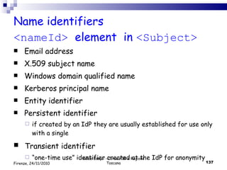 Name identifiers  <nameId>  element   in  <Subject> Email address X.509 subject name Windows domain qualified name Kerberos principal name Entity identifier Persistent identifier  if  created  by an  IdP  they are usually  established for use only with a single Transient identifier  “ one-time use” identifier created at the IdP for anonymity Valdo Pasqui - Corso AIB e Regione Toscana Firenze, 24/11/2010 