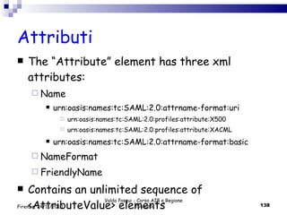 Attributi The “Attribute” element has three xml attributes: Name urn:oasis:names:tc:SAML:2.0:attrname-format:uri urn:oasis:names:tc:SAML:2.0:profiles:attribute:X500 urn:oasis:names:tc:SAML:2.0:profiles:attribute:XACML urn:oasis:names:tc:SAML:2.0:attrname-format:basic NameFormat FriendlyName  Contains an unlimited sequence of <AttributeValue> elements Valdo Pasqui - Corso AIB e Regione Toscana Firenze, 24/11/2010 