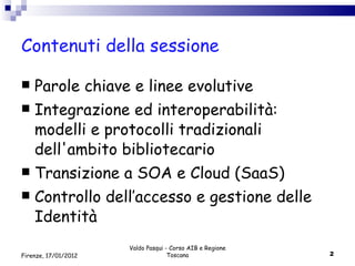 Contenuti della sessione Parole chiave e linee evolutive Integrazione ed interoperabilità: modelli e protocolli tradizionali dell'ambito bibliotecario  Transizione a SOA e Cloud (SaaS) Controllo dell’accesso e gestione delle Identità  Valdo Pasqui - Corso AIB e Regione Toscana Firenze, 17/01/2012 