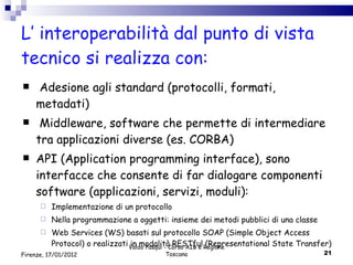 L’ interoperabilità dal punto di vista tecnico si realizza con: Adesione agli standard (protocolli, formati, metadati) Middleware, software che permette di intermediare tra applicazioni diverse (es. CORBA) API (Application programming interface), sono interfacce che consente di far dialogare componenti software (applicazioni, servizi, moduli): Implementazione di un protocollo Nella programmazione a oggetti: insieme dei metodi pubblici di una classe Web Services (WS) basati sul protocollo SOAP ( Simple Object Access Protocol) o realizzati in modalità RESTful (Representational State Transfer)  Valdo Pasqui - Corso AIB e Regione Toscana Firenze, 17/01/2012 