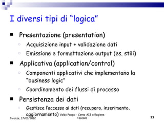 I diversi tipi di “logica” Presentazione (presentation) Acquisizione input + validazione dati Emissione e formattazione output (es. stili) Applicativa (application/control) Componenti applicativi che implementano la “business logic” Coordinamento dei flussi di processo Persistenza dei dati  Gestisce l’accesso ai dati (recupero, inserimento, aggiornamento) Valdo Pasqui - Corso AIB e Regione Toscana Firenze, 17/01/2012 