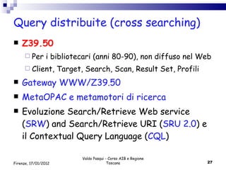 Query distribuite (cross searching) Z39.50 Per i bibliotecari (anni 80-90), non diffuso nel Web Client, Target, Search, Scan, Result Set, Profili Gateway WWW/Z39.50 MetaOPAC e metamotori di ricerca Evoluzione Search/Retrieve Web service ( SRW ) and Search/Retrieve URI ( SRU   2.0 ) e il Contextual Query Language ( CQL ) Valdo Pasqui - Corso AIB e Regione Toscana Firenze, 17/01/2012 