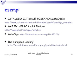 esempi CATALOGO VIRTUALE TOSCANO (MetaOpac)  http://www.cultura.toscana.it/biblioteche/guida/catalogo_virtuale.shtml MAI MetaOPAC Azalai Italian o http://www.aib.it/aib/opac/help.htm MetaCipe   http://metaricerca.cab.unipd.it:8332/V The European Library  http://search.theeuropeanlibrary.org/portal/en/index.html Valdo Pasqui - Corso AIB e Regione Toscana Firenze, 17/01/2012 
