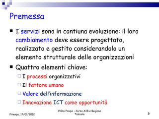 Premessa I  servizi  sono in contiuna evoluzione: il loro  cambiamento  deve essere progettato, realizzato e gestito considerandolo un elemento strutturale delle organizzazioni Quattro elementi chiave: I  processi  organizzativi Il  fattore umano Valore  dell’informazione Innovazione  ICT  come opportunità  Valdo Pasqui - Corso AIB e Regione Toscana Firenze, 17/01/2012 