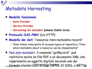 Metadata Harvesting Modello funzionale Data Provider Service Provider Harvesting dei metadati  (almeno Dublin Core) Protocolo OAI-PMH  (via HTTP) Modello dei dati  “resource-item-metadata-record” Item inteso come punto di accesso logico al repository “from which metadata about a resource can be disseminated” Non solo metadati : il comando “getRecord”  può restituire anche un file PDF o un documento XML che reppresenta un oggetto digitale secondo uno dei formati standard più diffusi (MPEG-21 DIDL o METS) Valdo Pasqui - Corso AIB e Regione Toscana Firenze, 17/01/2012 