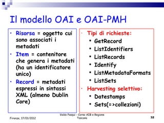 Il modello OAI e OAI-PMH Valdo Pasqui - Corso AIB e Regione Toscana Firenze, 17/01/2012 Risorsa  = oggetto cui sono associati i metadati Item  = contenitore che genera i metadati (ha un identificatore unico) Record  = metadati espressi in sintassi XML (almeno Dublin Core) Tipi di richieste: GetRecord ListIdentifiers ListRecords Identify ListMetadataFormats ListSets Harvesting selettivo: Datestamps Sets(=>collezioni) 