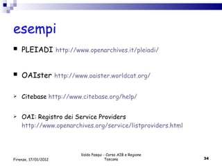 esempi PLEIADI   http://www.openarchives.it/pleiadi/ OAIster   http://www.oaister.worldcat.org/ Citebase  http://www.citebase.org/help/ OAI: Registro dei Service Providers  http://www.openarchives.org/service/listproviders.html Valdo Pasqui - Corso AIB e Regione Toscana Firenze, 17/01/2012 