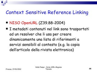 Context Sensitive Reference Linking NISO OpenURL  (Z39.88-2004) I metadati contenuti nel link sono trasportati ad un resolver che li usa per creare  dinamicamente una lista di riferimenti a servizi sensibili al contesto (e.g. la copia dell’articolo della rivista elettronica) Valdo Pasqui - Corso AIB e Regione Toscana Firenze, 17/01/2012 