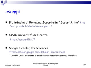 esempi Biblioteche di Romagna  Scoprirete  “Scopri Altro”  http ://scoprirete. bibliotecheromagna . it / OPAC Università di Firenze http://opac.unifi.it/F Google Scholar Preferences  http://scholar.google.com/scholar_preferences “ Library Links”  Permette di selezionare il resolver OpenURL preferito Valdo Pasqui - Corso AIB e Regione Toscana Firenze, 17/01/2012 