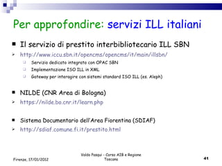 Per approfondire:  servizi ILL italiani Il servizio di prestito interbibliotecario ILL SBN http://www.iccu.sbn.it/opencms/opencms/it/main/illsbn/ Servizio dedicato integrato con OPAC SBN Implementazione ISO ILL in XML Gateway per interagire con sistemi standard ISO ILL (es. Aleph) NILDE (CNR Area di Bologna) https://nilde.bo.cnr.it/learn.php Sistema Documentario dell’Area Fiorentina (SDIAF) http://sdiaf.comune.fi.it/prestito.html Valdo Pasqui - Corso AIB e Regione Toscana Firenze, 17/01/2012 