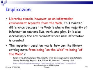 Implicazioni Libraries remain, however, as an information environment separate from the Web . This makes a difference because the Web is where the majority of information seekers live, work, and play. It is also increasingly the environment where new information is created The important question now is: how can the library catalog move  from being “on the Web” to being “of the Web”  ? Karen Coyle,  Understanding the Semantic Web: Bibliographic Data and Metadata,  Library Technology Reports, ALA, Volume 46, Number 1 / January 2010 http://alatechsource.metapress.com/content/g212v1783607/?v=editorial Valdo Pasqui - Corso AIB e Regione Toscana Firenze, 17/01/2012 