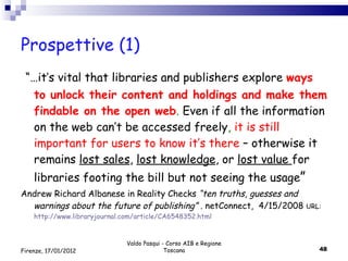 Prospettive (1)  “… it’s vital that libraries and publishers explore  ways to unlock their content and holdings and make them findable on the open web .  Even if all the information on the web can’t be accessed freely ,  it is still important for users to know it’s there  – otherwise it remains  lost sales ,  lost knowledge , or  lost value  for libraries footing the bill but not seeing the usage ” Andrew Richard Albanese in Reality Checks  “ten truths, guesses and warnings about the future of publishing”  . netConnect,  4/15/2008  URL:  http://www.libraryjournal.com/article/CA6548352.html Valdo Pasqui - Corso AIB e Regione Toscana Firenze, 17/01/2012 