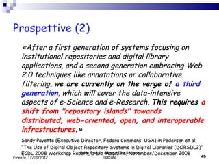 Prospettive (2) «After a first generation of systems focusing on institutional repositories and digital library applications, and a second generation embracing Web 2.0 techniques like annotations or collaborative filtering,  we are currently on the verge of  a third generation , which will cover the data-intensive aspects of e-Science and e-Research.  This requires  a shift from "repository islands" towards distributed, web-oriented, open, and interoperable infrastructures . » Sandy Payette (Executive Director, Fedora Commons, USA)  in Pedersen et al. “The Use of Digital Object Repository Systems in Digital Libraries (DORSDL2)” ECDL 2008 Workshop Report, D-Lib Magazine, November/December 2008 Valdo Pasqui - Corso AIB e Regione Toscana Firenze, 17/01/2012 