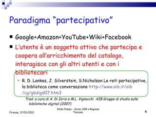 Paradigma “partecipativo” Google+Amazon+YouTube+Wiki+Facebook L’utente è un soggetto attivo che partecipa e coopera all’arricchimento del catalogo, interagisce con gli altri utenti e con i bibliotecari R. D. Lankes, J. Silverstein, S.Nicholson Le reti partecipative, la biblioteca come conversazione  http :// www . aib . it / aib /cg/gbdigd07.htm3 Trad. a cura di A. Di Iorio e M.L. Vignocchi  AIB Gruppo di studio sulle biblioteche digitali (2007) Valdo Pasqui - Corso AIB e Regione Toscana Firenze, 17/01/2012 