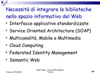Necessità di integrare le biblioteche nello spazio informativo del Web Interfacce applicative standardizzate Service Oriented Architecture (SOAP) Multicanalità, Mobile e Multimedia Cloud Computing Federated Identity Management Semantic Web Valdo Pasqui - Corso AIB e Regione Toscana Firenze, 17/01/2012 