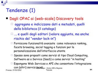 Tendenze (1) Dagli OPAC ai (web-scale) Discovery tools aggregano e indicizzano dati e metadati, quelli della biblioteca (il catalogo)  … . e quelli degli editori (valore aggiunto, ma anche rischio del “vendor lock-in”) Forniscono funzionalità avanzate  come relevance ranking, facets browsing, social tagging e funzioni per la personalizzazione dell’interfaccia utente Spesso sono proposti come servizi di tipo Cloud Computing, Software as a Service (SaaS) o come servizi “in hosting” Espongono Web Services o API che consentono l’integrazione con (altri) servizi locali Valdo Pasqui - Corso AIB e Regione Toscana Firenze, 17/01/2012 