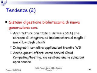 Tendenze (2) Sistemi digestione bibliotecaria di nuova generazione con: Architetture orientate ai servizi (SOA) che cercano di integrare ed implementare al meglio i  workflow degli utenti  Integrabili con altre applicazioni tramite WS Anche questi offerti come servizi Cloud Computing/hosting, ma esistono anche soluzioni open source Valdo Pasqui - Corso AIB e Regione Toscana Firenze, 17/01/2012 
