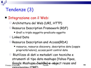 Tendenze (3) Integrazione con il Web: Architettura del Web (URI, HTTP) Resource Description Framework (RDF) Grafi e triple soggetto-predicato-oggetto Linked Data Resource Description and Access(RDA)  resource, resource discovery, descriptive data (coppie proprietà/valore), access point control data Riutilizzo di dati e metadati con tecniche e strumenti di tipo data mashups (Yahoo Pipes, Google Mashups, JackBe) e  object reuse and repurposing (ORE) Valdo Pasqui - Corso AIB e Regione Toscana Firenze, 17/01/2012 