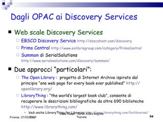 Dagli OPAC ai Discovery Services  Web scale Discovery Services EBSCO Discovery Service  http :// ebscohost . com / discovery Primo Central   http :// www . exlibrisgroup . com / category / PrimoCentral Summon  di SerialSolutions  http://www.serialssolutions.com/discovery/summon/ Due approcci “particolari”: The Open Library  :  progetto di Internet Archive ispirato dal principio “one web page for every book ever published”  http :// openlibrary . org / LibraryThing  : “the world’s largest book club”, consente di recuperare le descrizioni bibliografiche da oltre 690 biblioteche  http :// www . librarything . com /   Vedi anche LibraryThing for Libraries  http :// www . librarything . com / forlibraries / about Valdo Pasqui - Corso AIB e Regione Toscana Firenze, 17/01/2012 
