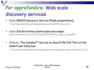 Per approfondire:  Web scale discovery services Demo  EBSCO Discovery Service (Flash presentation) http://www.ebscohost.com/uploads/discovery/flash/CDS_Demo.html Video  ExLibris Primo Central plain and simple   http://www.youtube.com/watch?v=fDc6kJo6SX8&feature=player_embedded Webinar   The Summon™ Service to Search the Full Text of the HathiTrust Collection  http://www.serialssolutions.com/resources/detail/the-summon-service-to-search-the-full-text-of-the-hathitrust-collection Valdo Pasqui - Corso AIB e Regione Toscana Firenze, 17/01/2012 
