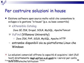 Per costruire soluzioni in house Esistono software open source molto validi che consentono lo sviluppo e la gestione “in house” (p.e. su base consortile)  eXtensible Catalog Java SE JDK, Drupal, SOLR, MySQL, ApacheTomcat VuFind  (Villanova University) Java JDK, PHP, SOLR, MySQL, Apache HTTP entrambe disponibili sia su piattaforma Linux che Windows Le soluzioni comerciali offrono la capacità di acquisire i dati (full text) direttamente dagli editori e di gestire i servizi per conto delle biblioteche/istituzioni Valdo Pasqui - Corso AIB e Regione Toscana Firenze, 17/01/2012 