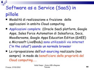 Software as a Service (SaaS) in pillole Modalità di realizzazione e fruizione  delle applicazioni in ambito Cloud computing  Applicazioni complete  (Oracle SaaS platform, Google Apps, Sales Force Automation di Salesforce, Docs,  Moodlerooms, Google Apps Education Edition (GAEE) e Microsoft Live@edu )  sono utilizzabili via internet (“ in the colud”) usando un normale browser La riproposizione dell’ out-sourcing  realizzato (non sempre)  in modo da  beneficiare delle proprietà del Cloud computing…… Valdo Pasqui - Corso AIB e Regione Toscana Firenze, 17/01/2012 
